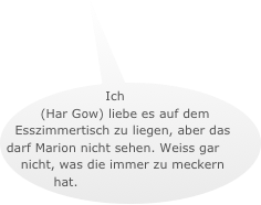 Ich (Har Gow) liebe es auf dem Esszimmertisch zu liegen, aber das darf Marion nicht sehen. Weiss gar nicht, was die immer zu meckern hat.